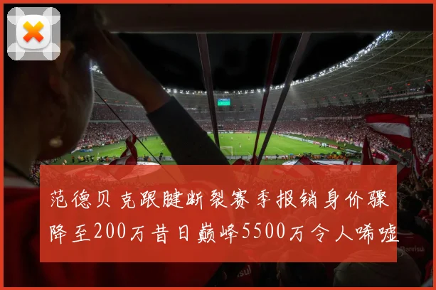 范德贝克跟腱断裂赛季报销身价骤降至200万昔日巅峰5500万令人唏嘘