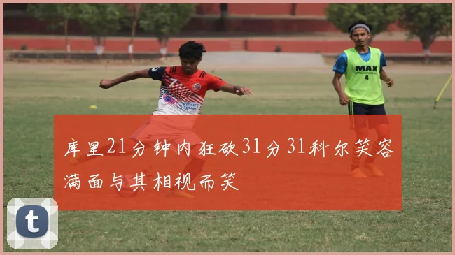 库里21分钟内狂砍31分31科尔笑容满面与其相视而笑