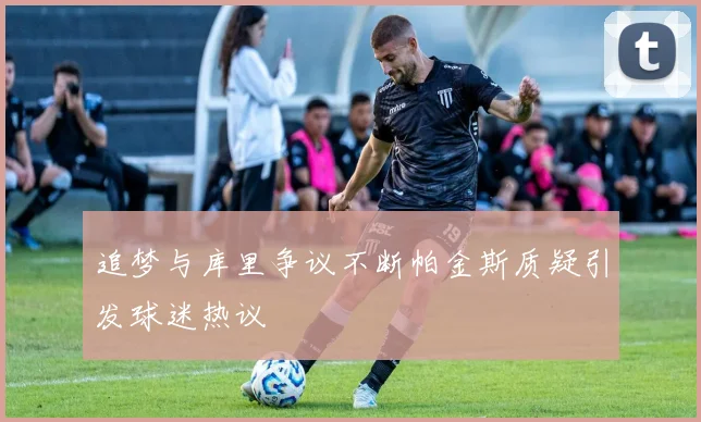 追梦与库里争议不断帕金斯质疑引发球迷热议