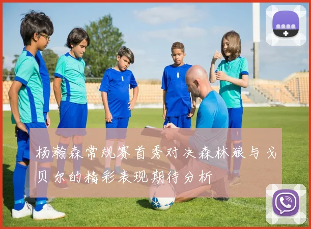 杨瀚森常规赛首秀对决森林狼与戈贝尔的精彩表现期待分析