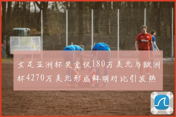 女足亚洲杯奖金仅180万美元与欧洲杯4270万美元形成鲜明对比引发热议