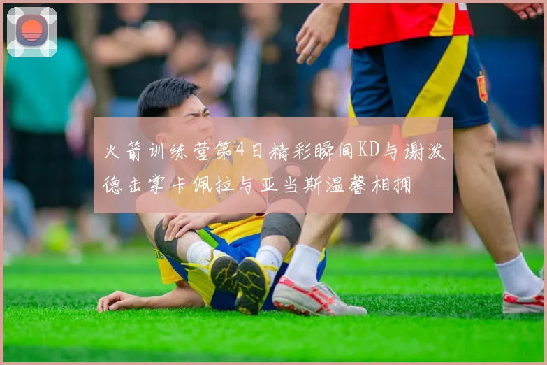 火箭训练营第4日精彩瞬间KD与谢泼德击掌卡佩拉与亚当斯温馨相拥