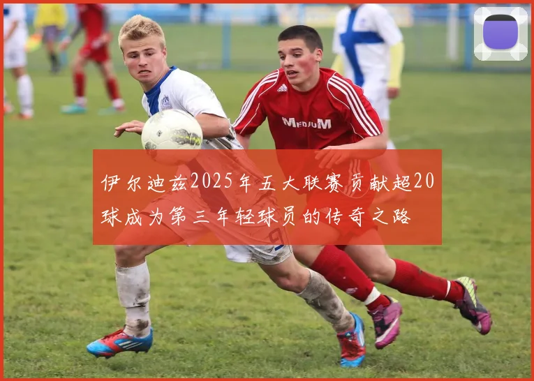 伊尔迪兹2025年五大联赛贡献超20球成为第三年轻球员的传奇之路