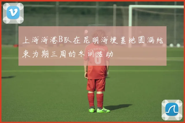 上海海港B队在昆明海埂基地圆满结束为期三周的冬训活动