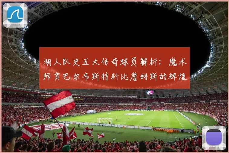 湖人队史五大传奇球员解析：魔术师贾巴尔韦斯特科比詹姆斯的辉煌岁月