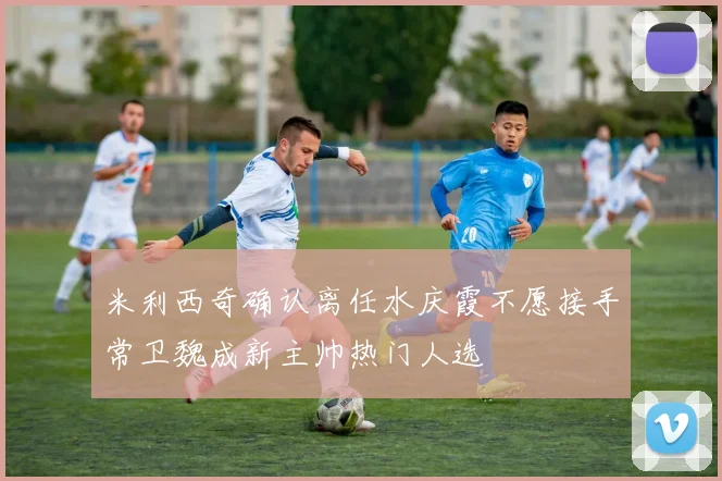 米利西奇确认离任水庆霞不愿接手常卫魏成新主帅热门人选