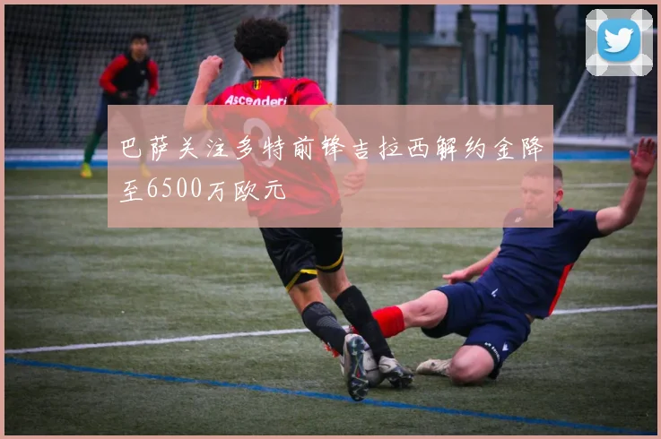 巴萨关注多特前锋吉拉西解约金降至6500万欧元