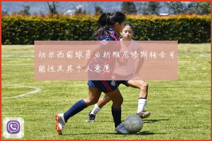 切尔西前球员分析维尼修斯转会可能性及其个人意愿