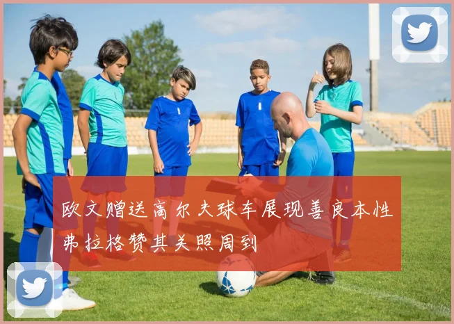 欧文赠送高尔夫球车展现善良本性弗拉格赞其关照周到