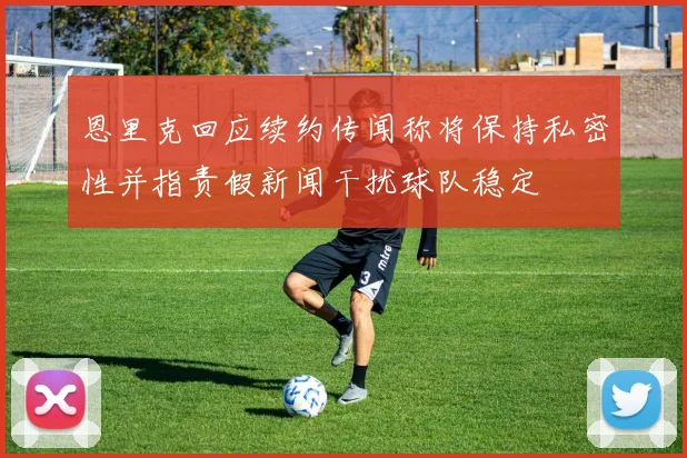 恩里克回应续约传闻称将保持私密性并指责假新闻干扰球队稳定