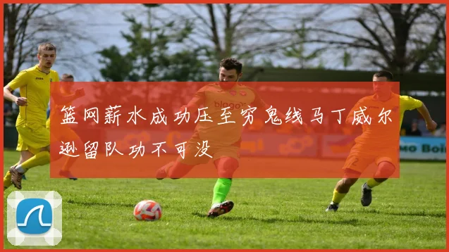 篮网薪水成功压至穷鬼线马丁威尔逊留队功不可没
