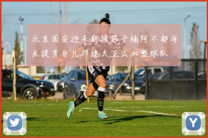 北京国安迎来新援茹子楠阿不都海米提贾非凡邓捷夫正式加盟球队