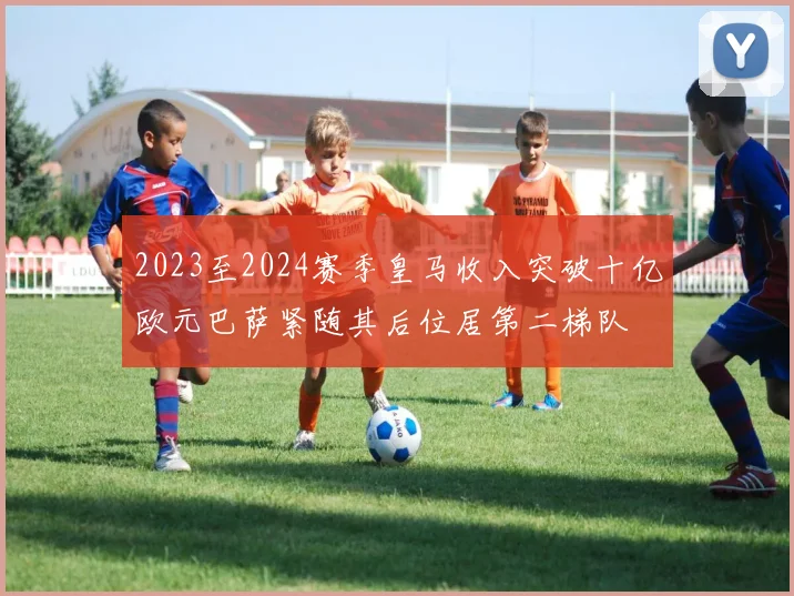 2023至2024赛季皇马收入突破十亿欧元巴萨紧随其后位居第二梯队