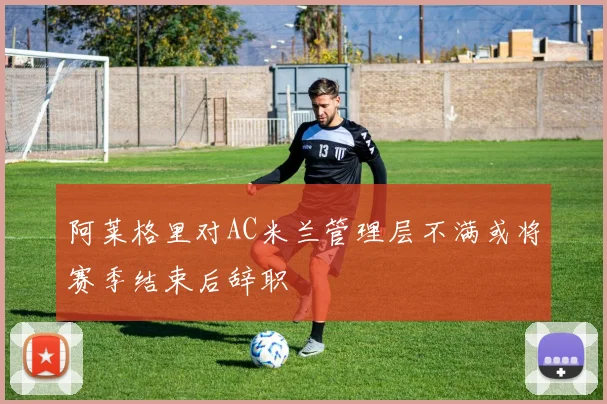 阿莱格里对AC米兰管理层不满或将赛季结束后辞职