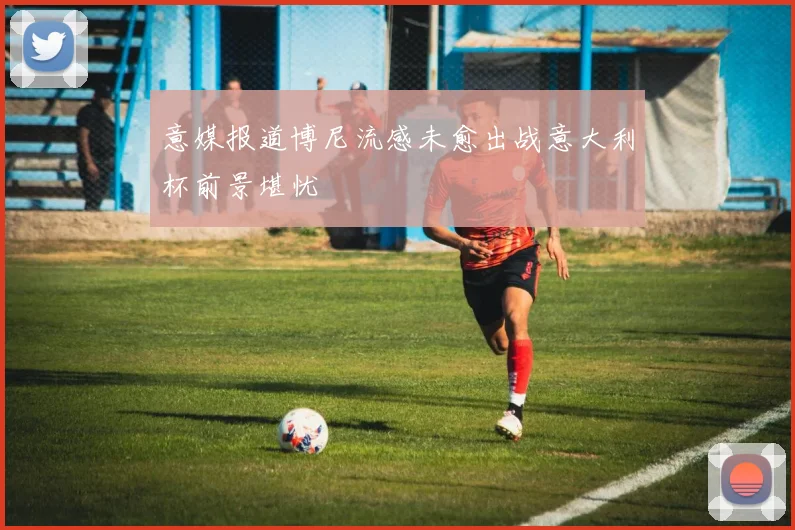 意媒报道博尼流感未愈出战意大利杯前景堪忧