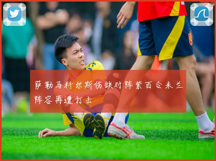 萨勒马科尔斯伤缺对阵紫百合米兰阵容再遭打击