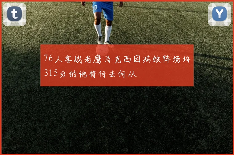 76人客战老鹰马克西因病缺阵场均315分的他将何去何从