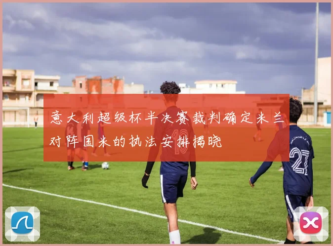 意大利超级杯半决赛裁判确定米兰对阵国米的执法安排揭晓