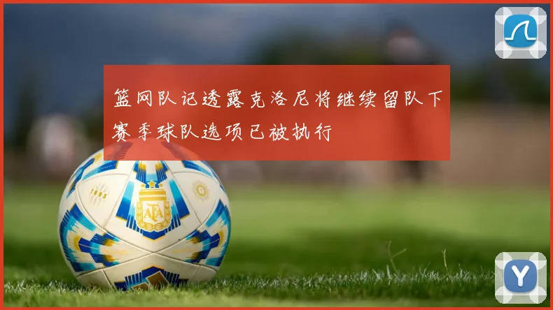 篮网队记透露克洛尼将继续留队下赛季球队选项已被执行