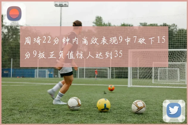 周琦22分钟内高效表现9中7砍下15分9板正负值惊人达到35
