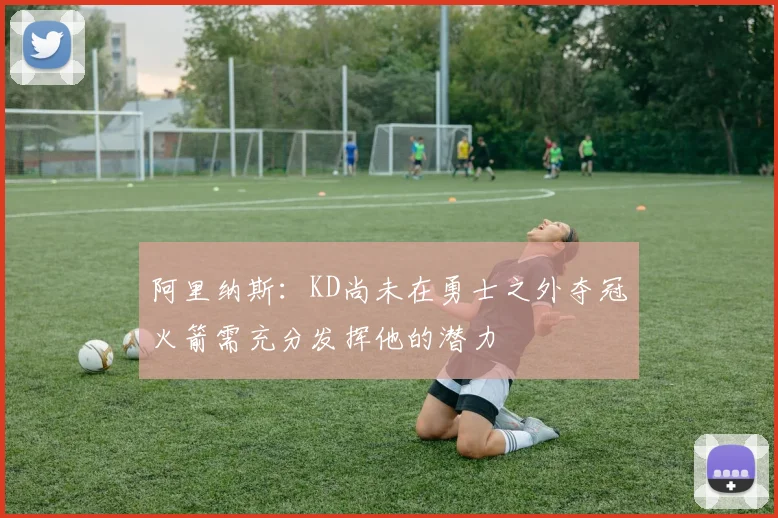 阿里纳斯：KD尚未在勇士之外夺冠火箭需充分发挥他的潜力