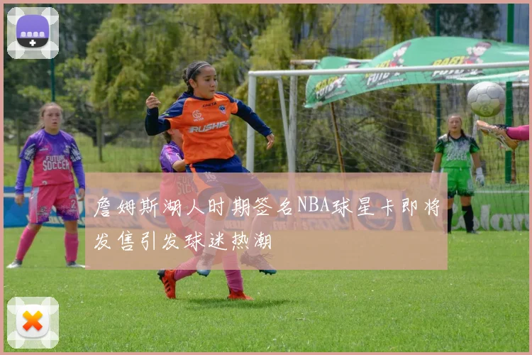 詹姆斯湖人时期签名NBA球星卡即将发售引发球迷热潮