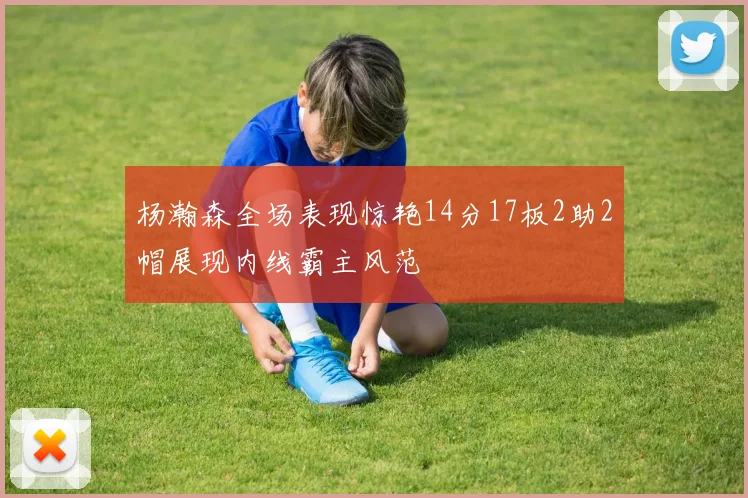 杨瀚森全场表现惊艳14分17板2助2帽展现内线霸主风范