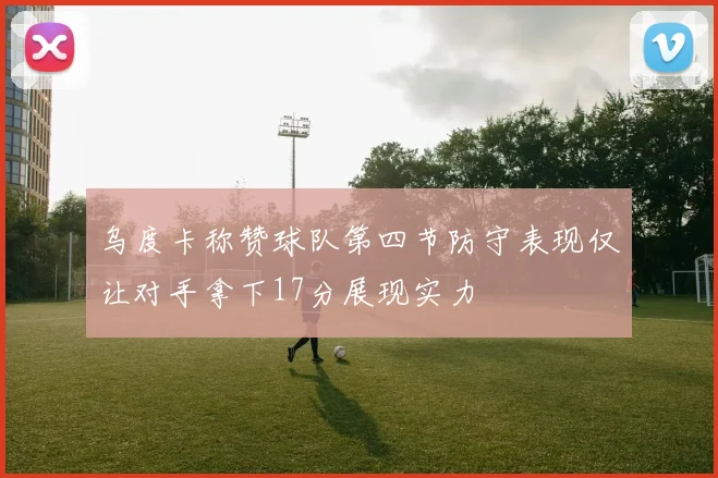 乌度卡称赞球队第四节防守表现仅让对手拿下17分展现实力