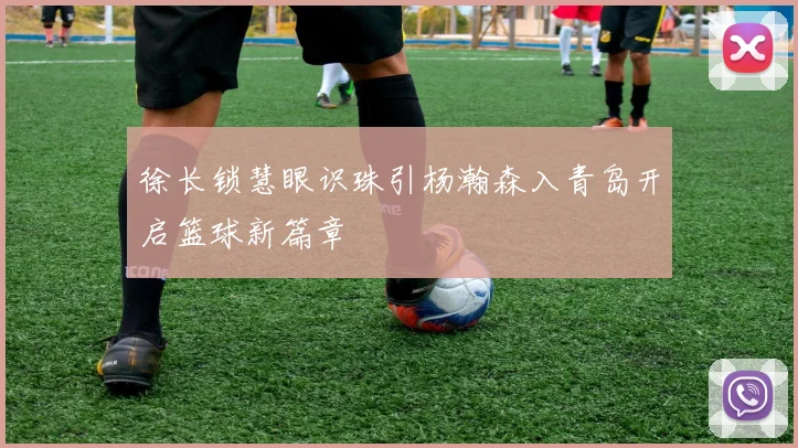 徐长锁慧眼识珠引杨瀚森入青岛开启篮球新篇章