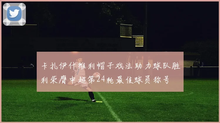 卡扎伊什维利帽子戏法助力球队胜利荣膺中超第24轮最佳球员称号