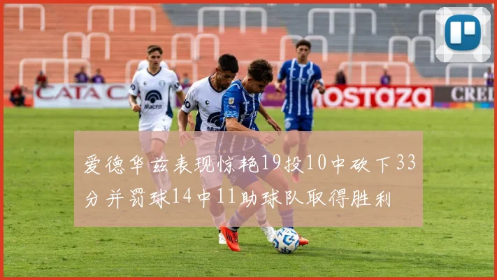 爱德华兹表现惊艳19投10中砍下33分并罚球14中11助球队取得胜利