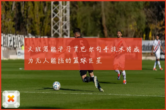 文班若能学习贾巴尔勾手技术将成为无人能挡的篮球巨星