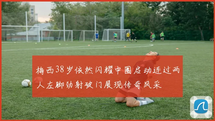 梅西38岁依然闪耀中圈启动连过两人左脚劲射破门展现传奇风采