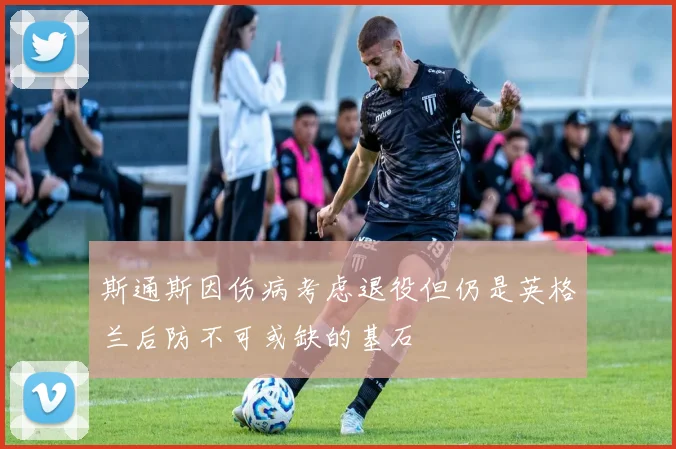 斯通斯因伤病考虑退役但仍是英格兰后防不可或缺的基石